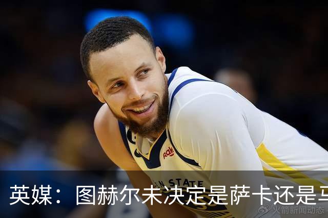 英媒：图赫尔未决定是萨卡还是马杜埃凯首发，中卫斯通斯搭孔萨